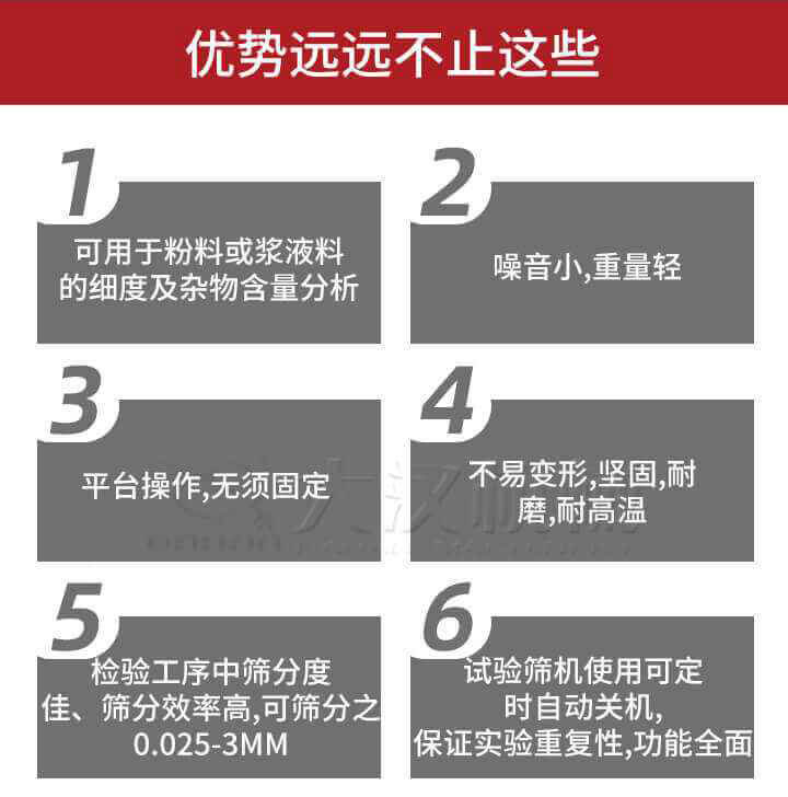 試驗篩優勢：1，可用于粉料或漿液料的細度及雜物含量分析。2，噪音小，重量輕。3，平臺操作，無須固定。4，不易變形，堅固，耐磨，耐高溫。5，檢驗工序中篩分度佳，篩分效率高，可篩分之0.025-3MM6，試驗篩機使用可定時自動關機保證實驗重復性，功能全面。